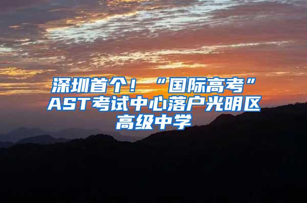 深圳首个！“国际高考”AST考试中心落户光明区高级中学