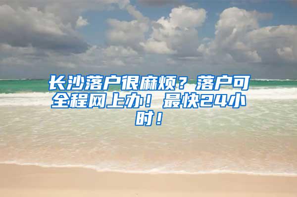 长沙落户很麻烦？落户可全程网上办！最快24小时！
