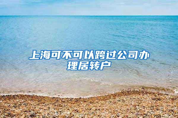 上海可不可以跨过公司办理居转户