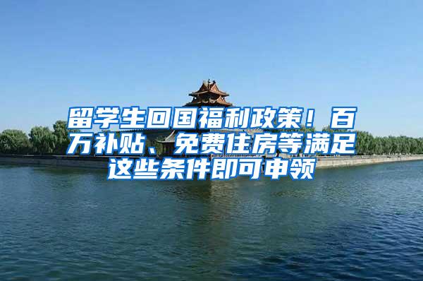 留学生回国福利政策！百万补贴、免费住房等满足这些条件即可申领