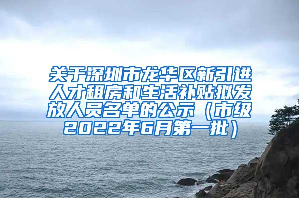 关于深圳市龙华区新引进人才租房和生活补贴拟发放人员名单的公示（市级2022年6月第一批）