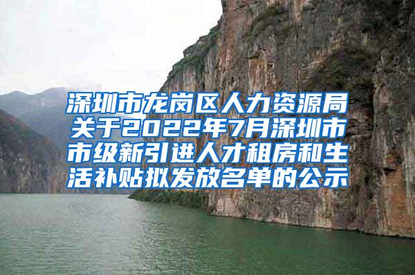 深圳市龙岗区人力资源局关于2022年7月深圳市市级新引进人才租房和生活补贴拟发放名单的公示