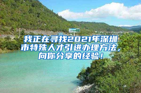 我正在寻找2021年深圳市特殊人才引进办理方法，向你分享的经验！