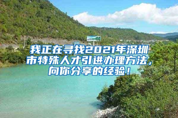 我正在寻找2021年深圳市特殊人才引进办理方法，向你分享的经验！