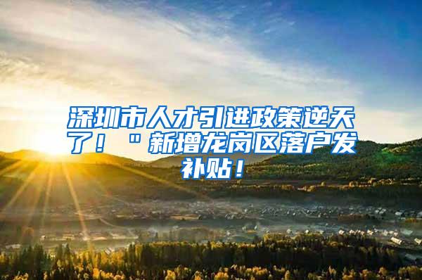 深圳市人才引进政策逆天了！＂新增龙岗区落户发补贴！