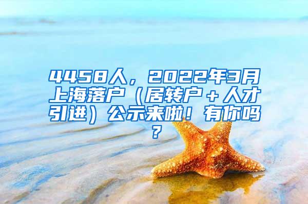 4458人，2022年3月上海落户（居转户＋人才引进）公示来啦！有你吗？