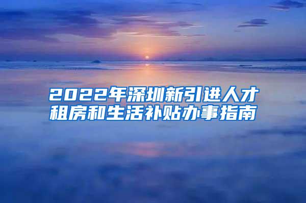 2022年深圳新引进人才租房和生活补贴办事指南