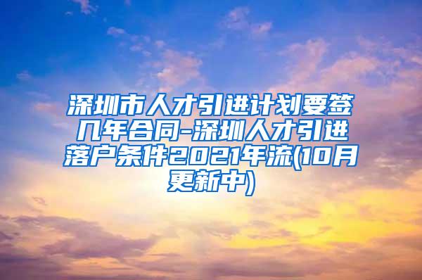 深圳市人才引进计划要签几年合同-深圳人才引进落户条件2021年流(10月更新中)