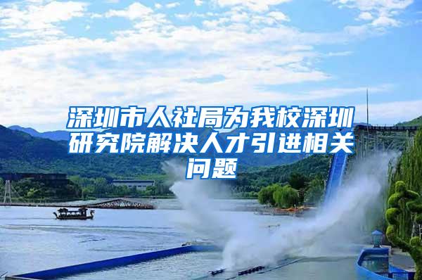 深圳市人社局为我校深圳研究院解决人才引进相关问题