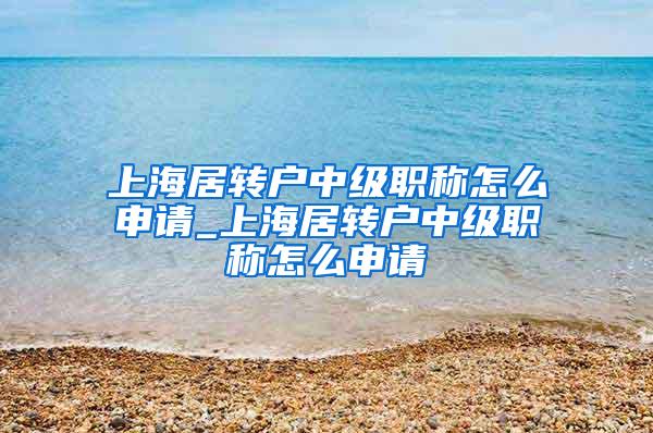 上海居转户中级职称怎么申请_上海居转户中级职称怎么申请