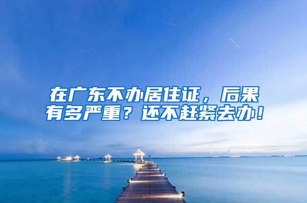 在广东不办居住证，后果有多严重？还不赶紧去办！