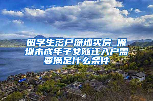 留学生落户深圳买房_深圳未成年子女随迁入户需要满足什么条件