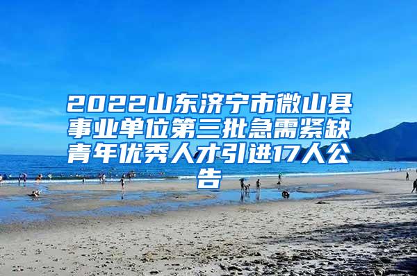 2022山东济宁市微山县事业单位第三批急需紧缺青年优秀人才引进17人公告