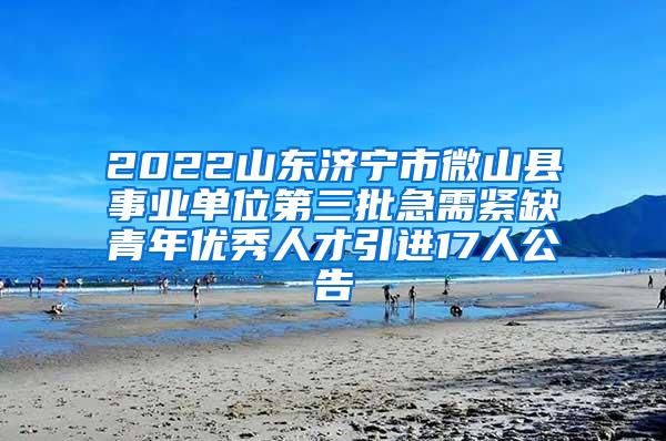 2022山东济宁市微山县事业单位第三批急需紧缺青年优秀人才引进17人公告