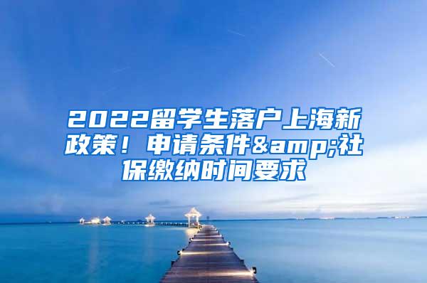 2022留学生落户上海新政策！申请条件&社保缴纳时间要求