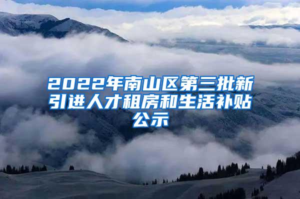 2022年南山区第三批新引进人才租房和生活补贴公示