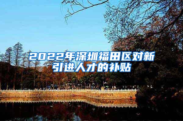 2022年深圳福田区对新引进人才的补贴