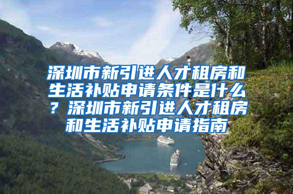 深圳市新引进人才租房和生活补贴申请条件是什么？深圳市新引进人才租房和生活补贴申请指南