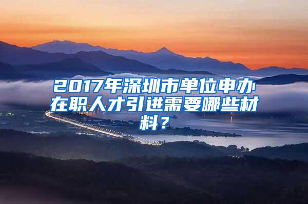 2017年深圳市单位申办在职人才引进需要哪些材料？