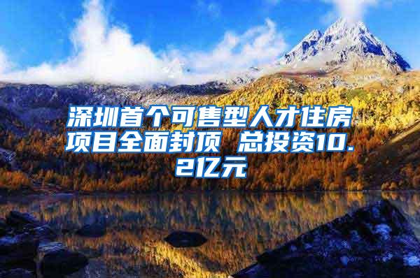 深圳首个可售型人才住房项目全面封顶 总投资10.2亿元