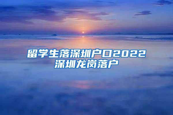 留学生落深圳户口2022深圳龙岗落户