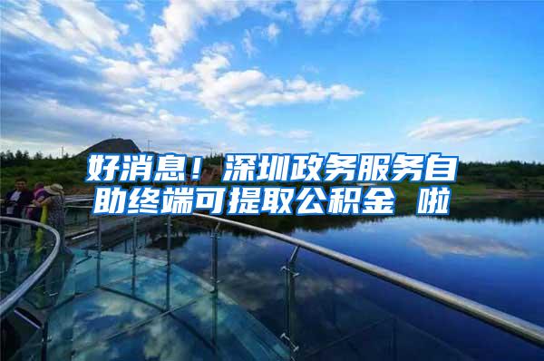 好消息！深圳政务服务自助终端可提取公积金 啦