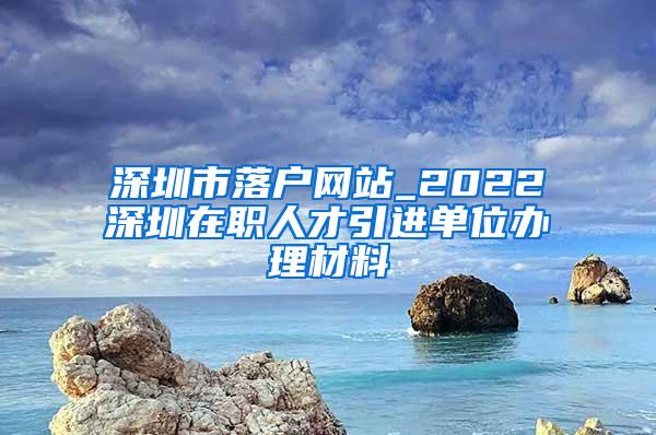深圳市落户网站_2022深圳在职人才引进单位办理材料