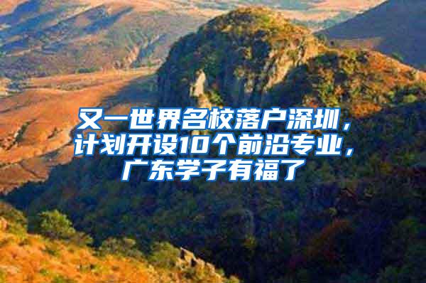 又一世界名校落户深圳，计划开设10个前沿专业，广东学子有福了