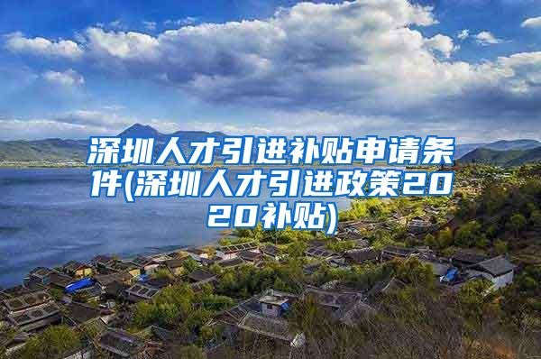 深圳人才引进补贴申请条件(深圳人才引进政策2020补贴)