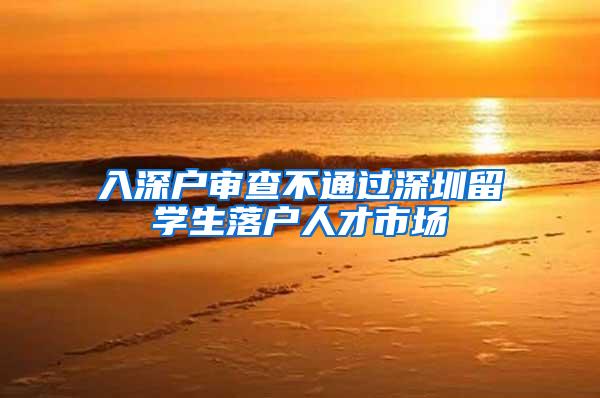 入深户审查不通过深圳留学生落户人才市场