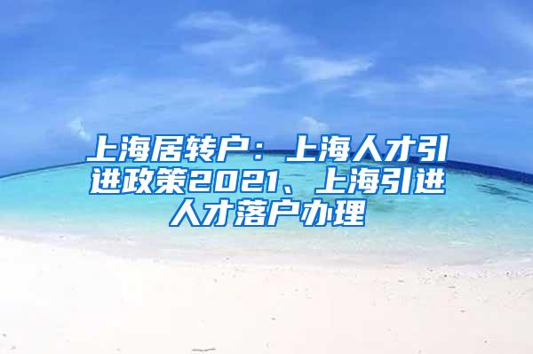 上海居转户：上海人才引进政策2021、上海引进人才落户办理