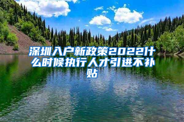 深圳入户新政策2022什么时候执行人才引进不补贴