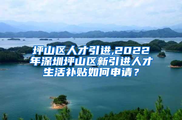 坪山区人才引进,2022年深圳坪山区新引进人才生活补贴如何申请？