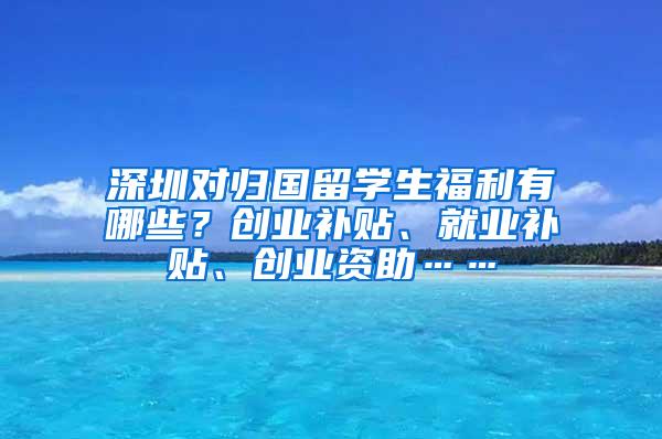 深圳对归国留学生福利有哪些？创业补贴、就业补贴、创业资助……