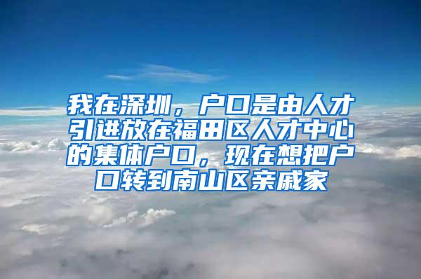 我在深圳，户口是由人才引进放在福田区人才中心的集体户口，现在想把户口转到南山区亲戚家