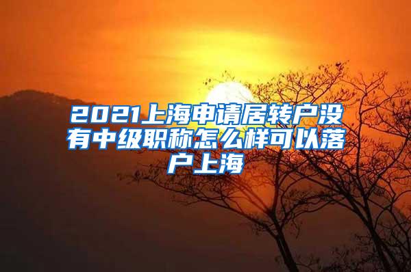 2021上海申请居转户没有中级职称怎么样可以落户上海