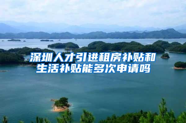 深圳人才引进租房补贴和生活补贴能多次申请吗