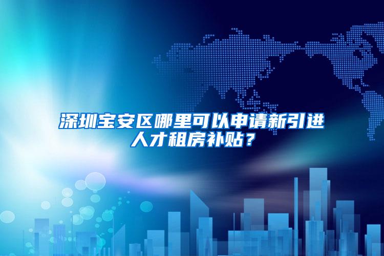 深圳宝安区哪里可以申请新引进人才租房补贴？