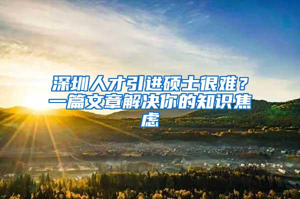 深圳人才引进硕士很难？一篇文章解决你的知识焦虑