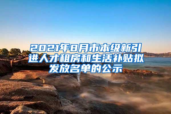 2021年8月市本级新引进人才租房和生活补贴拟发放名单的公示