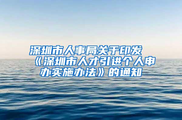 深圳市人事局关于印发《深圳市人才引进个人申办实施办法》的通知