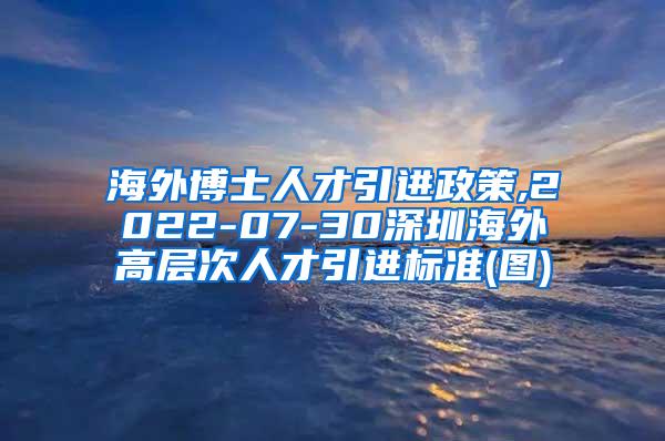 海外博士人才引进政策,2022-07-30深圳海外高层次人才引进标准(图)
