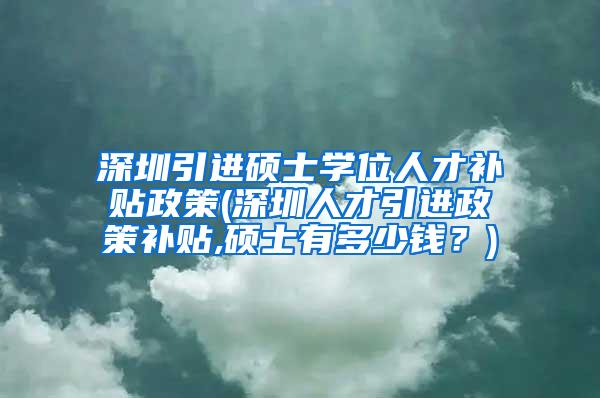 深圳引进硕士学位人才补贴政策(深圳人才引进政策补贴,硕士有多少钱？)