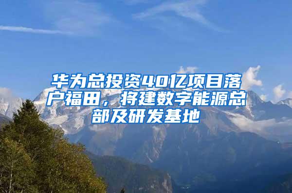 华为总投资40亿项目落户福田，将建数字能源总部及研发基地