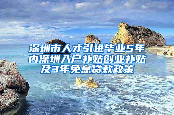 深圳市人才引进毕业5年内深圳入户补贴创业补贴及3年免息贷款政策