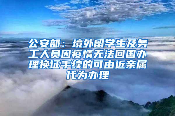 公安部：境外留学生及务工人员因疫情无法回国办理换证手续的可由近亲属代为办理