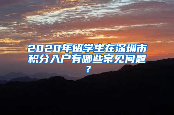 2020年留学生在深圳市积分入户有哪些常见问题？