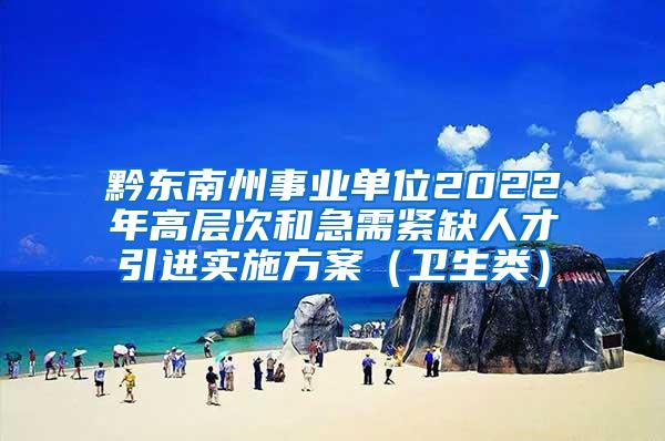 黔东南州事业单位2022年高层次和急需紧缺人才引进实施方案（卫生类）