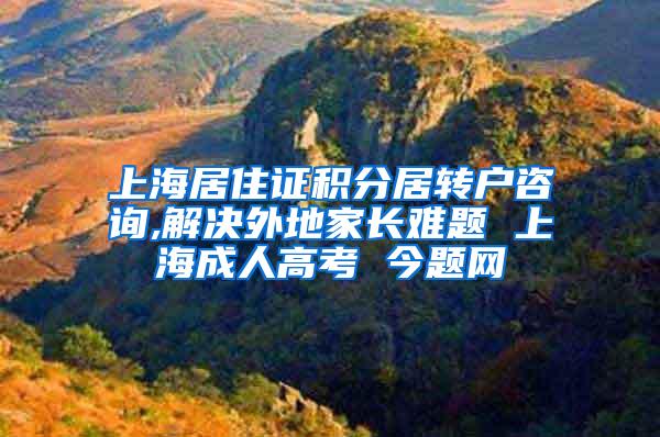 上海居住证积分居转户咨询,解决外地家长难题 上海成人高考 今题网