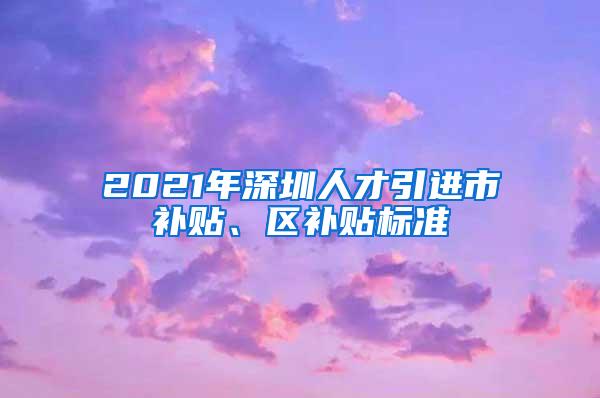 2021年深圳人才引进市补贴、区补贴标准